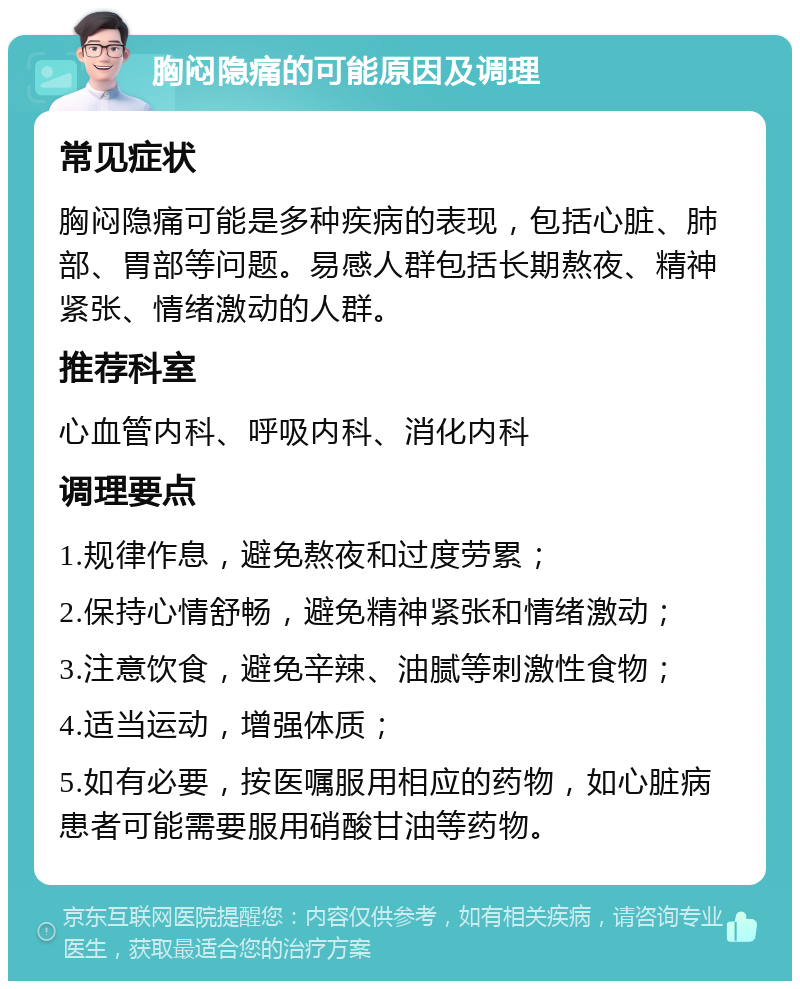 胸闷隐痛的可能原因及调理 常见症状 胸闷隐痛可能是多种疾病的表现，包括心脏、肺部、胃部等问题。易感人群包括长期熬夜、精神紧张、情绪激动的人群。 推荐科室 心血管内科、呼吸内科、消化内科 调理要点 1.规律作息，避免熬夜和过度劳累； 2.保持心情舒畅，避免精神紧张和情绪激动； 3.注意饮食，避免辛辣、油腻等刺激性食物； 4.适当运动，增强体质； 5.如有必要，按医嘱服用相应的药物，如心脏病患者可能需要服用硝酸甘油等药物。