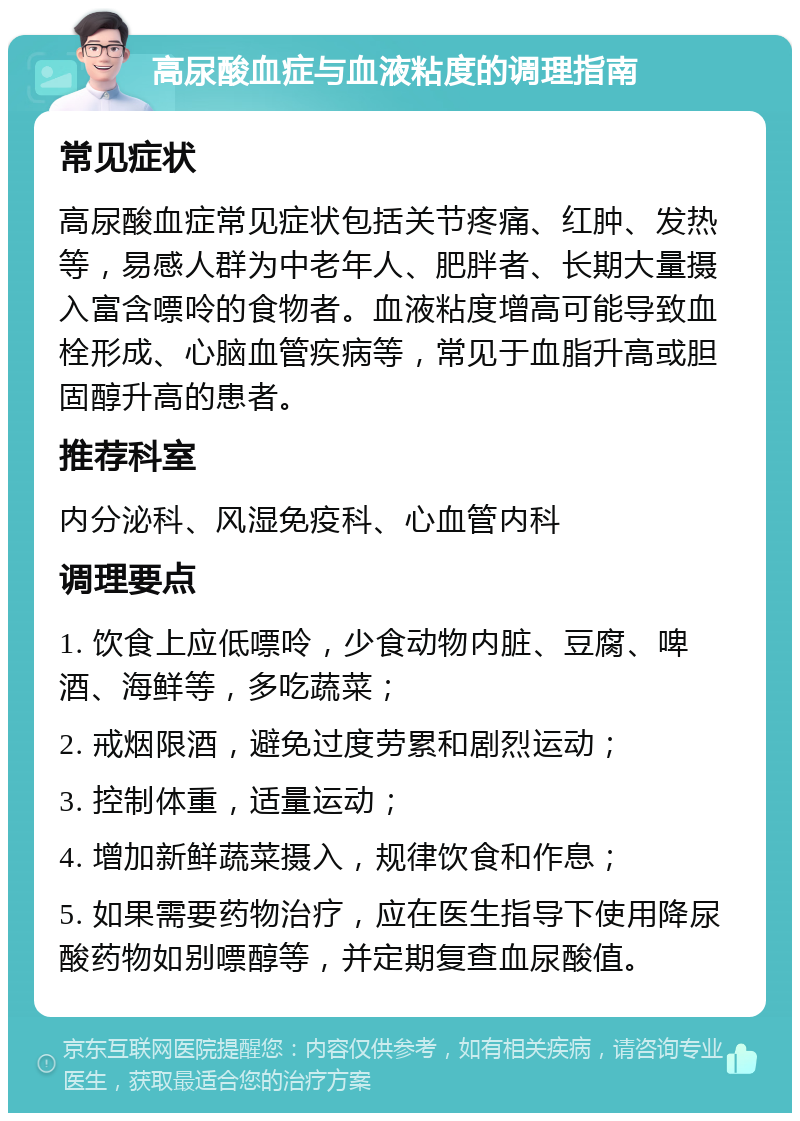 高尿酸血症与血液粘度的调理指南 常见症状 高尿酸血症常见症状包括关节疼痛、红肿、发热等，易感人群为中老年人、肥胖者、长期大量摄入富含嘌呤的食物者。血液粘度增高可能导致血栓形成、心脑血管疾病等，常见于血脂升高或胆固醇升高的患者。 推荐科室 内分泌科、风湿免疫科、心血管内科 调理要点 1. 饮食上应低嘌呤，少食动物内脏、豆腐、啤酒、海鲜等，多吃蔬菜； 2. 戒烟限酒，避免过度劳累和剧烈运动； 3. 控制体重，适量运动； 4. 增加新鲜蔬菜摄入，规律饮食和作息； 5. 如果需要药物治疗，应在医生指导下使用降尿酸药物如别嘌醇等，并定期复查血尿酸值。