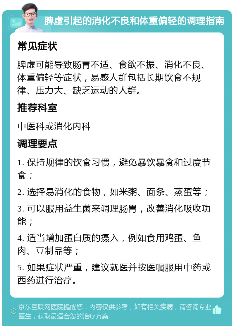 脾虚引起的消化不良和体重偏轻的调理指南 常见症状 脾虚可能导致肠胃不适、食欲不振、消化不良、体重偏轻等症状，易感人群包括长期饮食不规律、压力大、缺乏运动的人群。 推荐科室 中医科或消化内科 调理要点 1. 保持规律的饮食习惯，避免暴饮暴食和过度节食； 2. 选择易消化的食物，如米粥、面条、蒸蛋等； 3. 可以服用益生菌来调理肠胃，改善消化吸收功能； 4. 适当增加蛋白质的摄入，例如食用鸡蛋、鱼肉、豆制品等； 5. 如果症状严重，建议就医并按医嘱服用中药或西药进行治疗。