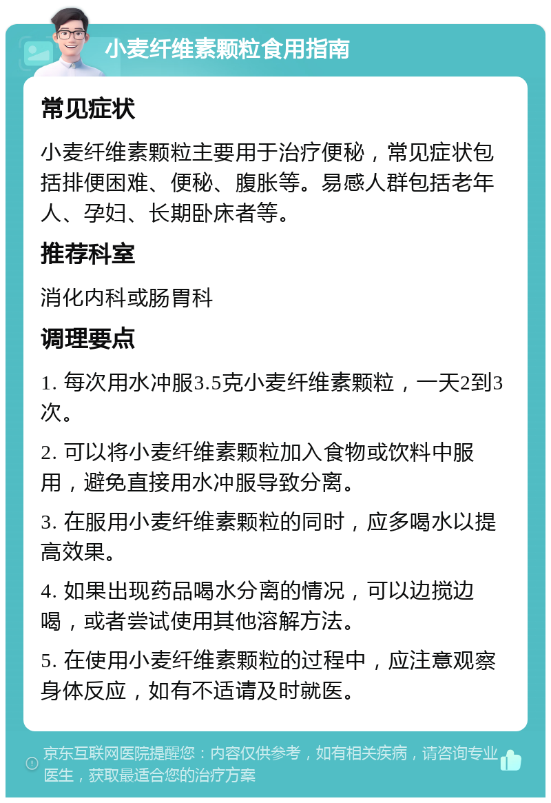 小麦纤维素颗粒食用指南 常见症状 小麦纤维素颗粒主要用于治疗便秘，常见症状包括排便困难、便秘、腹胀等。易感人群包括老年人、孕妇、长期卧床者等。 推荐科室 消化内科或肠胃科 调理要点 1. 每次用水冲服3.5克小麦纤维素颗粒，一天2到3次。 2. 可以将小麦纤维素颗粒加入食物或饮料中服用，避免直接用水冲服导致分离。 3. 在服用小麦纤维素颗粒的同时，应多喝水以提高效果。 4. 如果出现药品喝水分离的情况，可以边搅边喝，或者尝试使用其他溶解方法。 5. 在使用小麦纤维素颗粒的过程中，应注意观察身体反应，如有不适请及时就医。