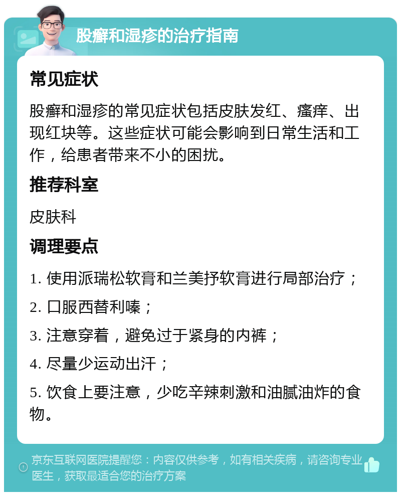 股癣和湿疹的治疗指南 常见症状 股癣和湿疹的常见症状包括皮肤发红、瘙痒、出现红块等。这些症状可能会影响到日常生活和工作，给患者带来不小的困扰。 推荐科室 皮肤科 调理要点 1. 使用派瑞松软膏和兰美抒软膏进行局部治疗； 2. 口服西替利嗪； 3. 注意穿着，避免过于紧身的内裤； 4. 尽量少运动出汗； 5. 饮食上要注意，少吃辛辣刺激和油腻油炸的食物。