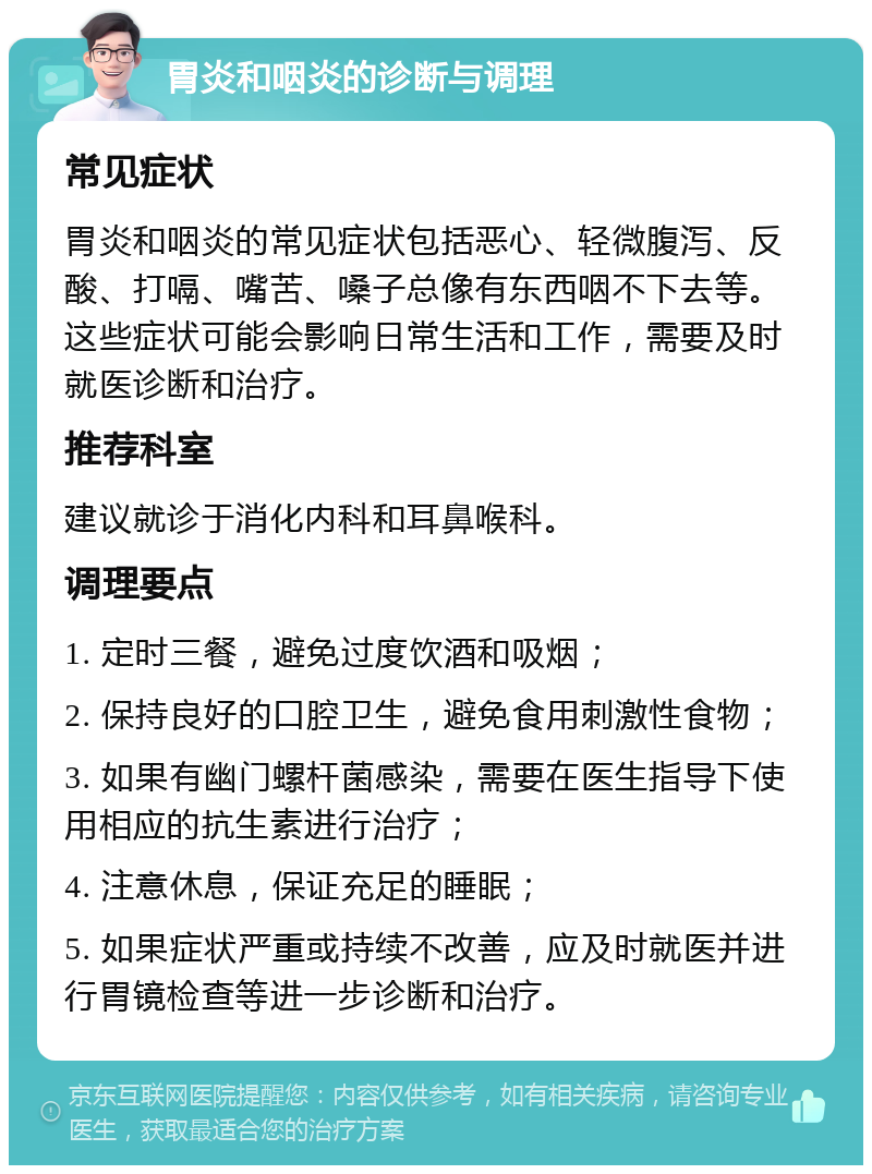 胃炎和咽炎的诊断与调理 常见症状 胃炎和咽炎的常见症状包括恶心、轻微腹泻、反酸、打嗝、嘴苦、嗓子总像有东西咽不下去等。这些症状可能会影响日常生活和工作，需要及时就医诊断和治疗。 推荐科室 建议就诊于消化内科和耳鼻喉科。 调理要点 1. 定时三餐，避免过度饮酒和吸烟； 2. 保持良好的口腔卫生，避免食用刺激性食物； 3. 如果有幽门螺杆菌感染，需要在医生指导下使用相应的抗生素进行治疗； 4. 注意休息，保证充足的睡眠； 5. 如果症状严重或持续不改善，应及时就医并进行胃镜检查等进一步诊断和治疗。