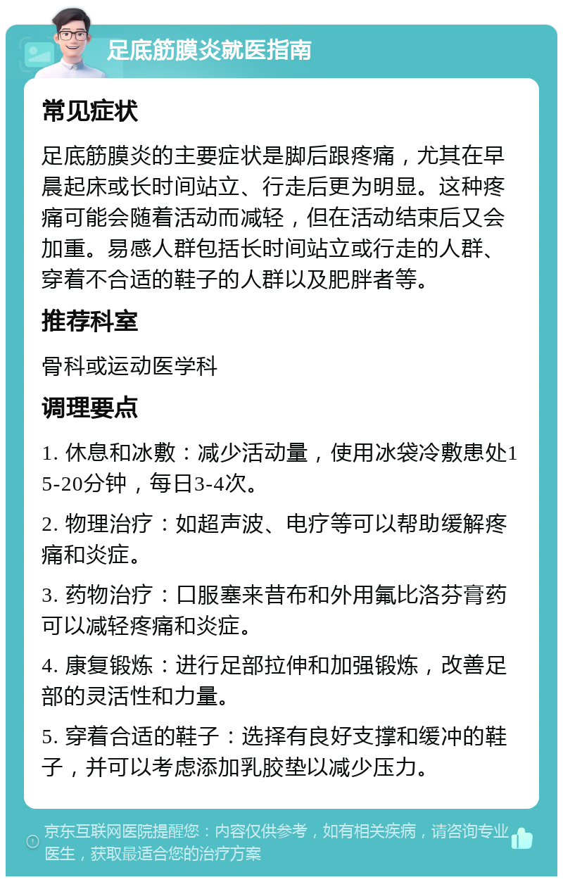 足底筋膜炎就医指南 常见症状 足底筋膜炎的主要症状是脚后跟疼痛，尤其在早晨起床或长时间站立、行走后更为明显。这种疼痛可能会随着活动而减轻，但在活动结束后又会加重。易感人群包括长时间站立或行走的人群、穿着不合适的鞋子的人群以及肥胖者等。 推荐科室 骨科或运动医学科 调理要点 1. 休息和冰敷：减少活动量，使用冰袋冷敷患处15-20分钟，每日3-4次。 2. 物理治疗：如超声波、电疗等可以帮助缓解疼痛和炎症。 3. 药物治疗：口服塞来昔布和外用氟比洛芬膏药可以减轻疼痛和炎症。 4. 康复锻炼：进行足部拉伸和加强锻炼，改善足部的灵活性和力量。 5. 穿着合适的鞋子：选择有良好支撑和缓冲的鞋子，并可以考虑添加乳胶垫以减少压力。