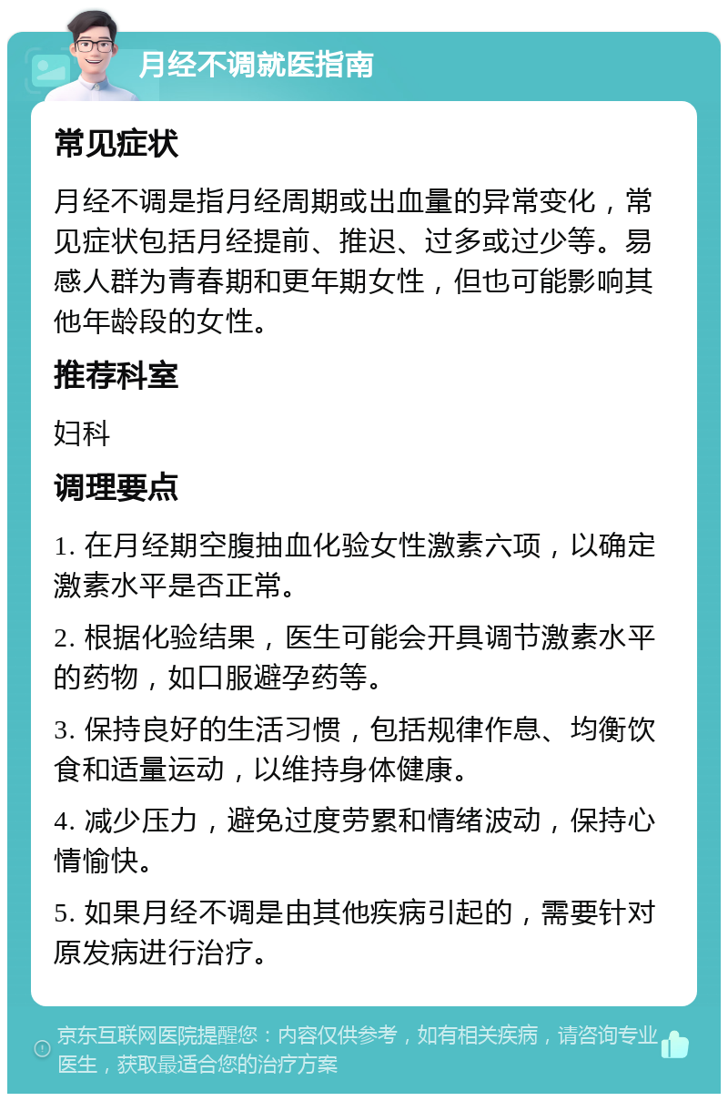 月经不调就医指南 常见症状 月经不调是指月经周期或出血量的异常变化，常见症状包括月经提前、推迟、过多或过少等。易感人群为青春期和更年期女性，但也可能影响其他年龄段的女性。 推荐科室 妇科 调理要点 1. 在月经期空腹抽血化验女性激素六项，以确定激素水平是否正常。 2. 根据化验结果，医生可能会开具调节激素水平的药物，如口服避孕药等。 3. 保持良好的生活习惯，包括规律作息、均衡饮食和适量运动，以维持身体健康。 4. 减少压力，避免过度劳累和情绪波动，保持心情愉快。 5. 如果月经不调是由其他疾病引起的，需要针对原发病进行治疗。