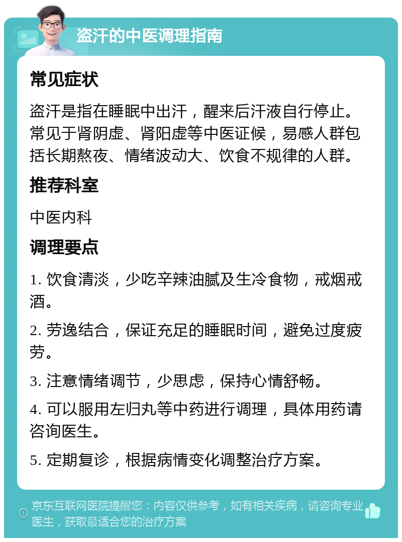 盗汗的中医调理指南 常见症状 盗汗是指在睡眠中出汗，醒来后汗液自行停止。常见于肾阴虚、肾阳虚等中医证候，易感人群包括长期熬夜、情绪波动大、饮食不规律的人群。 推荐科室 中医内科 调理要点 1. 饮食清淡，少吃辛辣油腻及生冷食物，戒烟戒酒。 2. 劳逸结合，保证充足的睡眠时间，避免过度疲劳。 3. 注意情绪调节，少思虑，保持心情舒畅。 4. 可以服用左归丸等中药进行调理，具体用药请咨询医生。 5. 定期复诊，根据病情变化调整治疗方案。