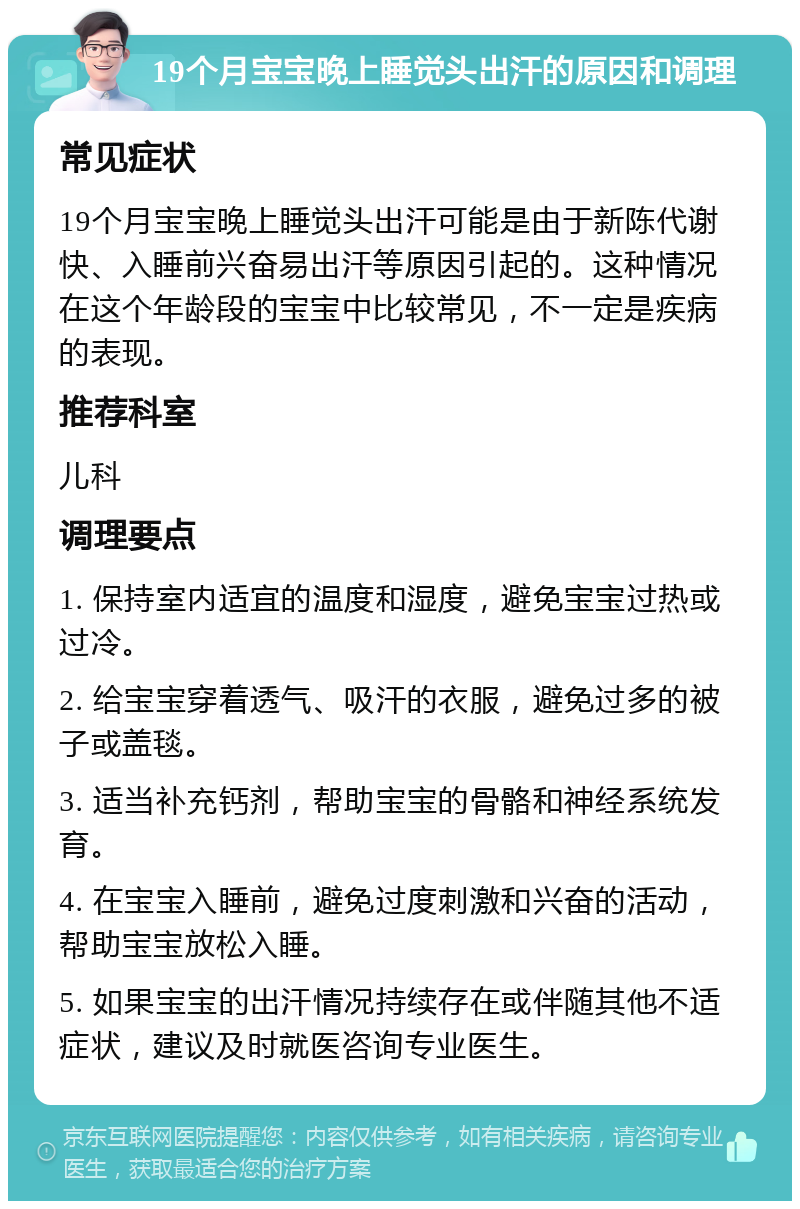 19个月宝宝晚上睡觉头出汗的原因和调理 常见症状 19个月宝宝晚上睡觉头出汗可能是由于新陈代谢快、入睡前兴奋易出汗等原因引起的。这种情况在这个年龄段的宝宝中比较常见，不一定是疾病的表现。 推荐科室 儿科 调理要点 1. 保持室内适宜的温度和湿度，避免宝宝过热或过冷。 2. 给宝宝穿着透气、吸汗的衣服，避免过多的被子或盖毯。 3. 适当补充钙剂，帮助宝宝的骨骼和神经系统发育。 4. 在宝宝入睡前，避免过度刺激和兴奋的活动，帮助宝宝放松入睡。 5. 如果宝宝的出汗情况持续存在或伴随其他不适症状，建议及时就医咨询专业医生。