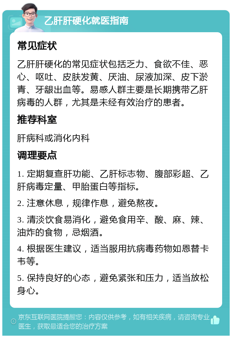 乙肝肝硬化就医指南 常见症状 乙肝肝硬化的常见症状包括乏力、食欲不佳、恶心、呕吐、皮肤发黄、厌油、尿液加深、皮下淤青、牙龈出血等。易感人群主要是长期携带乙肝病毒的人群，尤其是未经有效治疗的患者。 推荐科室 肝病科或消化内科 调理要点 1. 定期复查肝功能、乙肝标志物、腹部彩超、乙肝病毒定量、甲胎蛋白等指标。 2. 注意休息，规律作息，避免熬夜。 3. 清淡饮食易消化，避免食用辛、酸、麻、辣、油炸的食物，忌烟酒。 4. 根据医生建议，适当服用抗病毒药物如恩替卡韦等。 5. 保持良好的心态，避免紧张和压力，适当放松身心。