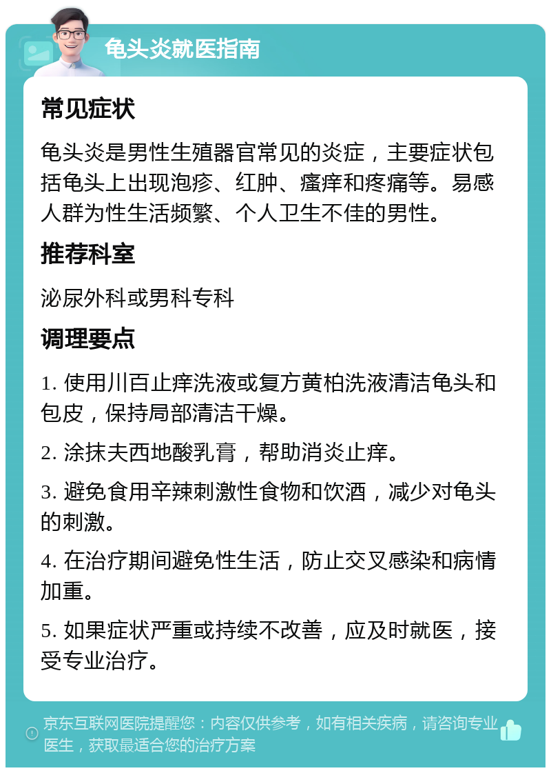 龟头炎就医指南 常见症状 龟头炎是男性生殖器官常见的炎症，主要症状包括龟头上出现泡疹、红肿、瘙痒和疼痛等。易感人群为性生活频繁、个人卫生不佳的男性。 推荐科室 泌尿外科或男科专科 调理要点 1. 使用川百止痒洗液或复方黄柏洗液清洁龟头和包皮，保持局部清洁干燥。 2. 涂抹夫西地酸乳膏，帮助消炎止痒。 3. 避免食用辛辣刺激性食物和饮酒，减少对龟头的刺激。 4. 在治疗期间避免性生活，防止交叉感染和病情加重。 5. 如果症状严重或持续不改善，应及时就医，接受专业治疗。