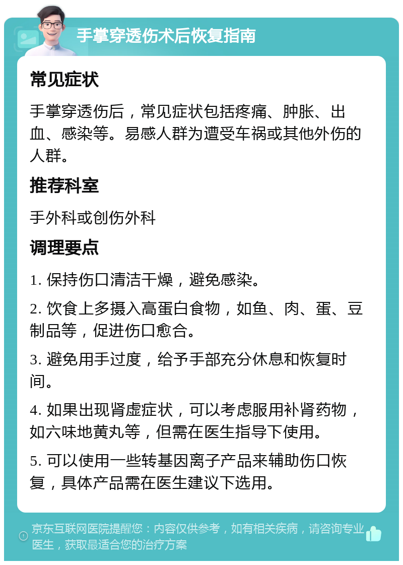 手掌穿透伤术后恢复指南 常见症状 手掌穿透伤后，常见症状包括疼痛、肿胀、出血、感染等。易感人群为遭受车祸或其他外伤的人群。 推荐科室 手外科或创伤外科 调理要点 1. 保持伤口清洁干燥，避免感染。 2. 饮食上多摄入高蛋白食物，如鱼、肉、蛋、豆制品等，促进伤口愈合。 3. 避免用手过度，给予手部充分休息和恢复时间。 4. 如果出现肾虚症状，可以考虑服用补肾药物，如六味地黄丸等，但需在医生指导下使用。 5. 可以使用一些转基因离子产品来辅助伤口恢复，具体产品需在医生建议下选用。