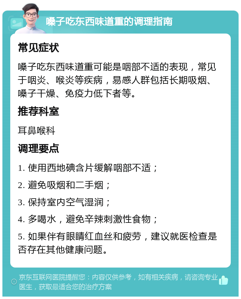 嗓子吃东西味道重的调理指南 常见症状 嗓子吃东西味道重可能是咽部不适的表现，常见于咽炎、喉炎等疾病，易感人群包括长期吸烟、嗓子干燥、免疫力低下者等。 推荐科室 耳鼻喉科 调理要点 1. 使用西地碘含片缓解咽部不适； 2. 避免吸烟和二手烟； 3. 保持室内空气湿润； 4. 多喝水，避免辛辣刺激性食物； 5. 如果伴有眼睛红血丝和疲劳，建议就医检查是否存在其他健康问题。