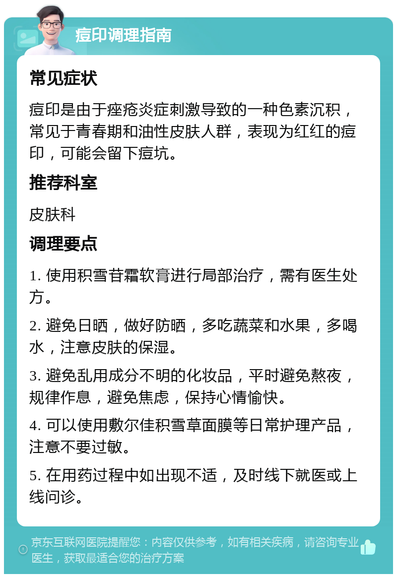 痘印调理指南 常见症状 痘印是由于痤疮炎症刺激导致的一种色素沉积，常见于青春期和油性皮肤人群，表现为红红的痘印，可能会留下痘坑。 推荐科室 皮肤科 调理要点 1. 使用积雪苷霜软膏进行局部治疗，需有医生处方。 2. 避免日晒，做好防晒，多吃蔬菜和水果，多喝水，注意皮肤的保湿。 3. 避免乱用成分不明的化妆品，平时避免熬夜，规律作息，避免焦虑，保持心情愉快。 4. 可以使用敷尔佳积雪草面膜等日常护理产品，注意不要过敏。 5. 在用药过程中如出现不适，及时线下就医或上线问诊。