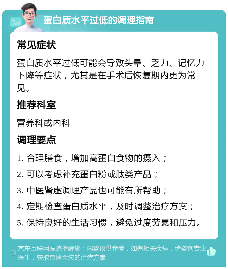 蛋白质水平过低的调理指南 常见症状 蛋白质水平过低可能会导致头晕、乏力、记忆力下降等症状，尤其是在手术后恢复期内更为常见。 推荐科室 营养科或内科 调理要点 1. 合理膳食，增加高蛋白食物的摄入； 2. 可以考虑补充蛋白粉或肽类产品； 3. 中医肾虚调理产品也可能有所帮助； 4. 定期检查蛋白质水平，及时调整治疗方案； 5. 保持良好的生活习惯，避免过度劳累和压力。