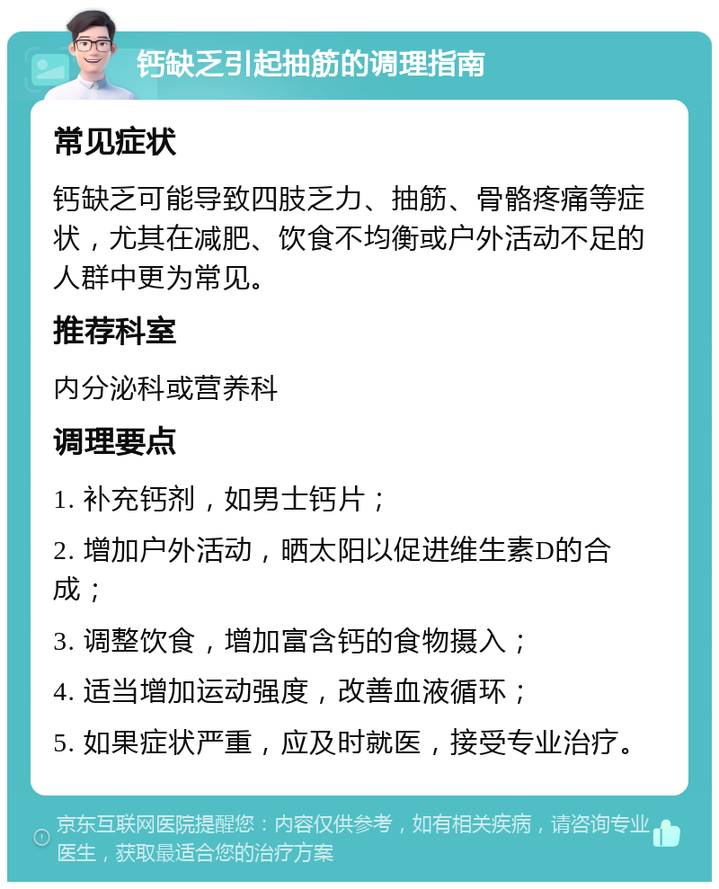 钙缺乏引起抽筋的调理指南 常见症状 钙缺乏可能导致四肢乏力、抽筋、骨骼疼痛等症状，尤其在减肥、饮食不均衡或户外活动不足的人群中更为常见。 推荐科室 内分泌科或营养科 调理要点 1. 补充钙剂，如男士钙片； 2. 增加户外活动，晒太阳以促进维生素D的合成； 3. 调整饮食，增加富含钙的食物摄入； 4. 适当增加运动强度，改善血液循环； 5. 如果症状严重，应及时就医，接受专业治疗。