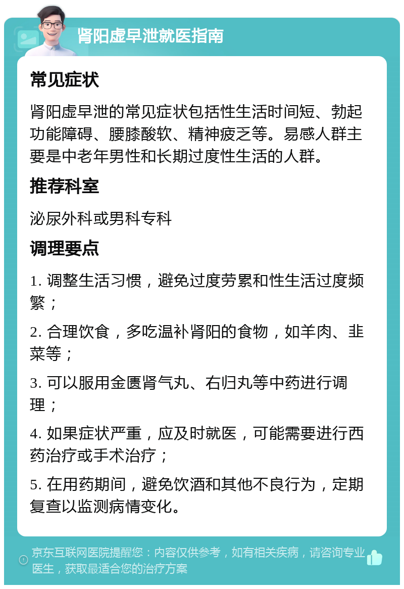 肾阳虚早泄就医指南 常见症状 肾阳虚早泄的常见症状包括性生活时间短、勃起功能障碍、腰膝酸软、精神疲乏等。易感人群主要是中老年男性和长期过度性生活的人群。 推荐科室 泌尿外科或男科专科 调理要点 1. 调整生活习惯，避免过度劳累和性生活过度频繁； 2. 合理饮食，多吃温补肾阳的食物，如羊肉、韭菜等； 3. 可以服用金匮肾气丸、右归丸等中药进行调理； 4. 如果症状严重，应及时就医，可能需要进行西药治疗或手术治疗； 5. 在用药期间，避免饮酒和其他不良行为，定期复查以监测病情变化。