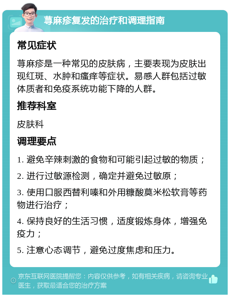 荨麻疹复发的治疗和调理指南 常见症状 荨麻疹是一种常见的皮肤病，主要表现为皮肤出现红斑、水肿和瘙痒等症状。易感人群包括过敏体质者和免疫系统功能下降的人群。 推荐科室 皮肤科 调理要点 1. 避免辛辣刺激的食物和可能引起过敏的物质； 2. 进行过敏源检测，确定并避免过敏原； 3. 使用口服西替利嗪和外用糠酸莫米松软膏等药物进行治疗； 4. 保持良好的生活习惯，适度锻炼身体，增强免疫力； 5. 注意心态调节，避免过度焦虑和压力。