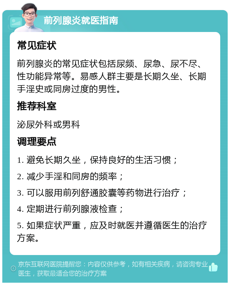 前列腺炎就医指南 常见症状 前列腺炎的常见症状包括尿频、尿急、尿不尽、性功能异常等。易感人群主要是长期久坐、长期手淫史或同房过度的男性。 推荐科室 泌尿外科或男科 调理要点 1. 避免长期久坐，保持良好的生活习惯； 2. 减少手淫和同房的频率； 3. 可以服用前列舒通胶囊等药物进行治疗； 4. 定期进行前列腺液检查； 5. 如果症状严重，应及时就医并遵循医生的治疗方案。