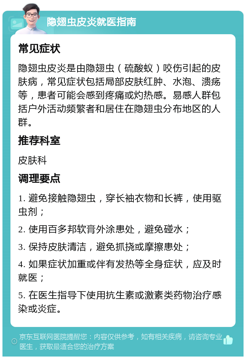 隐翅虫皮炎就医指南 常见症状 隐翅虫皮炎是由隐翅虫（硫酸蚁）咬伤引起的皮肤病，常见症状包括局部皮肤红肿、水泡、溃疡等，患者可能会感到疼痛或灼热感。易感人群包括户外活动频繁者和居住在隐翅虫分布地区的人群。 推荐科室 皮肤科 调理要点 1. 避免接触隐翅虫，穿长袖衣物和长裤，使用驱虫剂； 2. 使用百多邦软膏外涂患处，避免碰水； 3. 保持皮肤清洁，避免抓挠或摩擦患处； 4. 如果症状加重或伴有发热等全身症状，应及时就医； 5. 在医生指导下使用抗生素或激素类药物治疗感染或炎症。