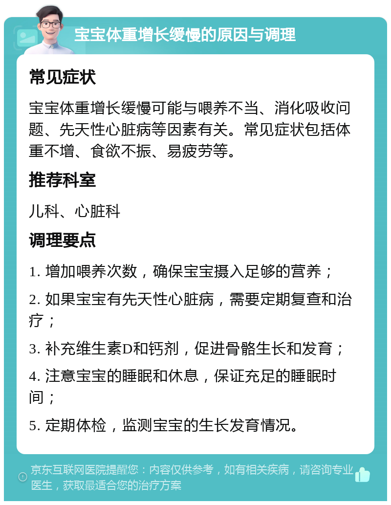 宝宝体重增长缓慢的原因与调理 常见症状 宝宝体重增长缓慢可能与喂养不当、消化吸收问题、先天性心脏病等因素有关。常见症状包括体重不增、食欲不振、易疲劳等。 推荐科室 儿科、心脏科 调理要点 1. 增加喂养次数，确保宝宝摄入足够的营养； 2. 如果宝宝有先天性心脏病，需要定期复查和治疗； 3. 补充维生素D和钙剂，促进骨骼生长和发育； 4. 注意宝宝的睡眠和休息，保证充足的睡眠时间； 5. 定期体检，监测宝宝的生长发育情况。