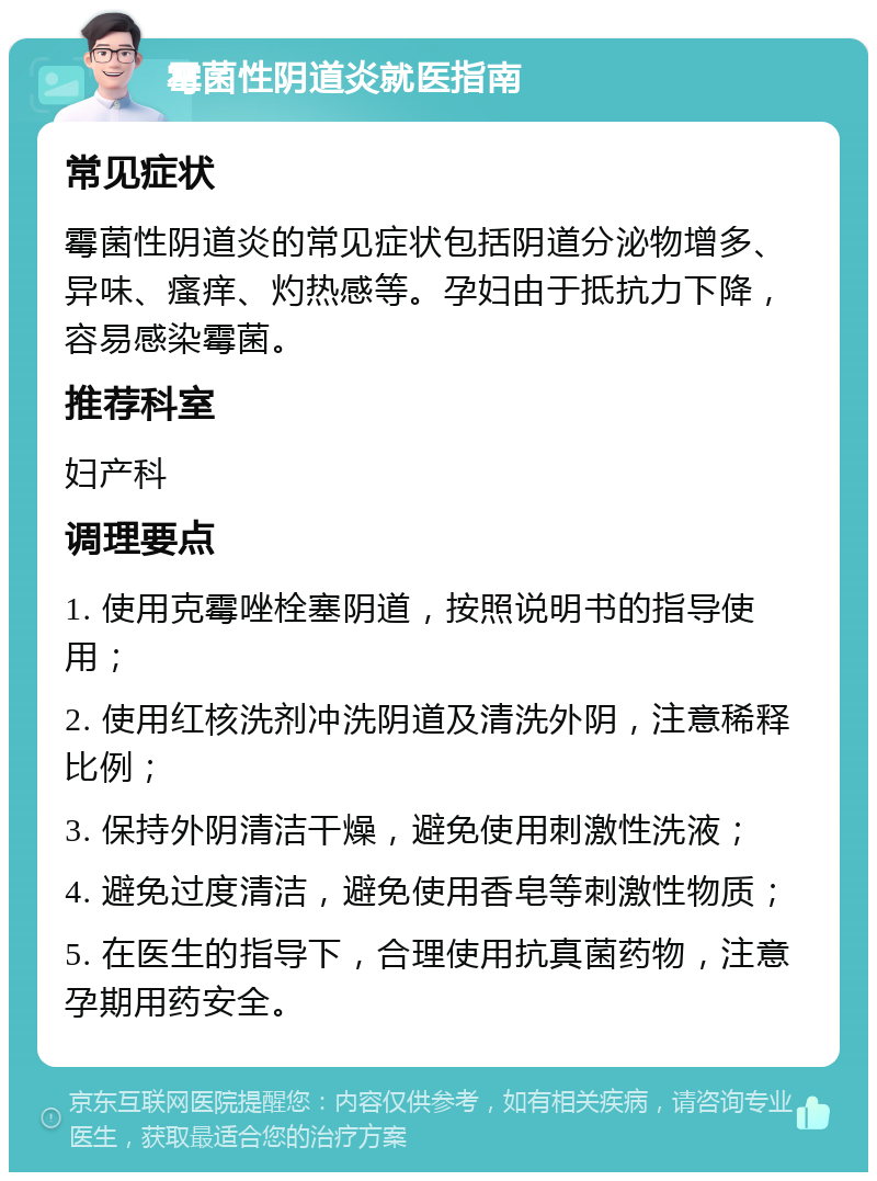 霉菌性阴道炎就医指南 常见症状 霉菌性阴道炎的常见症状包括阴道分泌物增多、异味、瘙痒、灼热感等。孕妇由于抵抗力下降，容易感染霉菌。 推荐科室 妇产科 调理要点 1. 使用克霉唑栓塞阴道，按照说明书的指导使用； 2. 使用红核洗剂冲洗阴道及清洗外阴，注意稀释比例； 3. 保持外阴清洁干燥，避免使用刺激性洗液； 4. 避免过度清洁，避免使用香皂等刺激性物质； 5. 在医生的指导下，合理使用抗真菌药物，注意孕期用药安全。