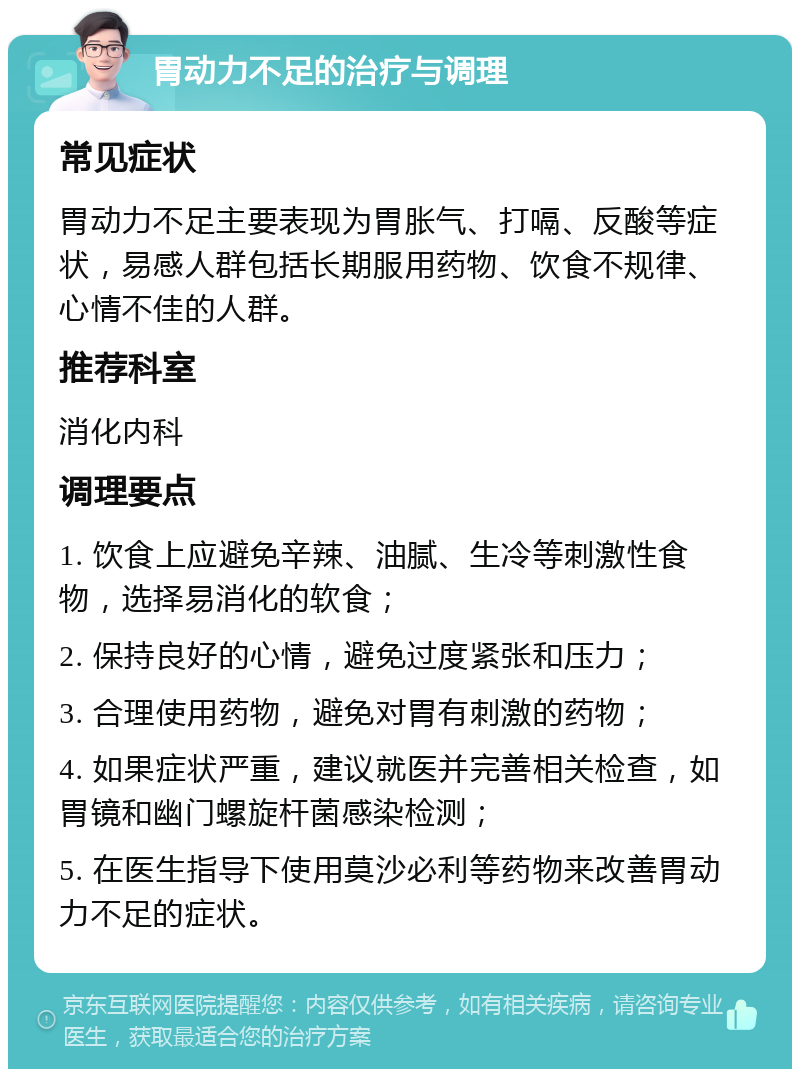 胃动力不足的治疗与调理 常见症状 胃动力不足主要表现为胃胀气、打嗝、反酸等症状，易感人群包括长期服用药物、饮食不规律、心情不佳的人群。 推荐科室 消化内科 调理要点 1. 饮食上应避免辛辣、油腻、生冷等刺激性食物，选择易消化的软食； 2. 保持良好的心情，避免过度紧张和压力； 3. 合理使用药物，避免对胃有刺激的药物； 4. 如果症状严重，建议就医并完善相关检查，如胃镜和幽门螺旋杆菌感染检测； 5. 在医生指导下使用莫沙必利等药物来改善胃动力不足的症状。