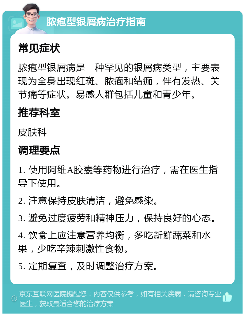 脓疱型银屑病治疗指南 常见症状 脓疱型银屑病是一种罕见的银屑病类型，主要表现为全身出现红斑、脓疱和结痂，伴有发热、关节痛等症状。易感人群包括儿童和青少年。 推荐科室 皮肤科 调理要点 1. 使用阿维A胶囊等药物进行治疗，需在医生指导下使用。 2. 注意保持皮肤清洁，避免感染。 3. 避免过度疲劳和精神压力，保持良好的心态。 4. 饮食上应注意营养均衡，多吃新鲜蔬菜和水果，少吃辛辣刺激性食物。 5. 定期复查，及时调整治疗方案。