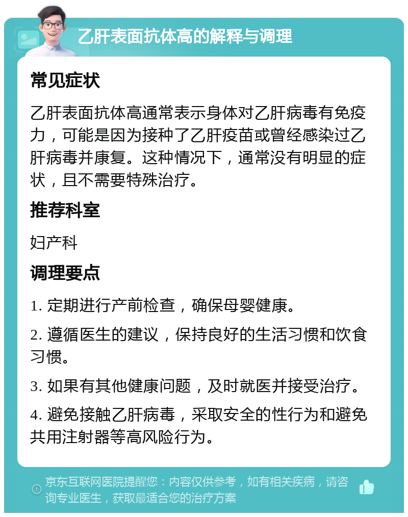 乙肝表面抗体高的解释与调理 常见症状 乙肝表面抗体高通常表示身体对乙肝病毒有免疫力，可能是因为接种了乙肝疫苗或曾经感染过乙肝病毒并康复。这种情况下，通常没有明显的症状，且不需要特殊治疗。 推荐科室 妇产科 调理要点 1. 定期进行产前检查，确保母婴健康。 2. 遵循医生的建议，保持良好的生活习惯和饮食习惯。 3. 如果有其他健康问题，及时就医并接受治疗。 4. 避免接触乙肝病毒，采取安全的性行为和避免共用注射器等高风险行为。