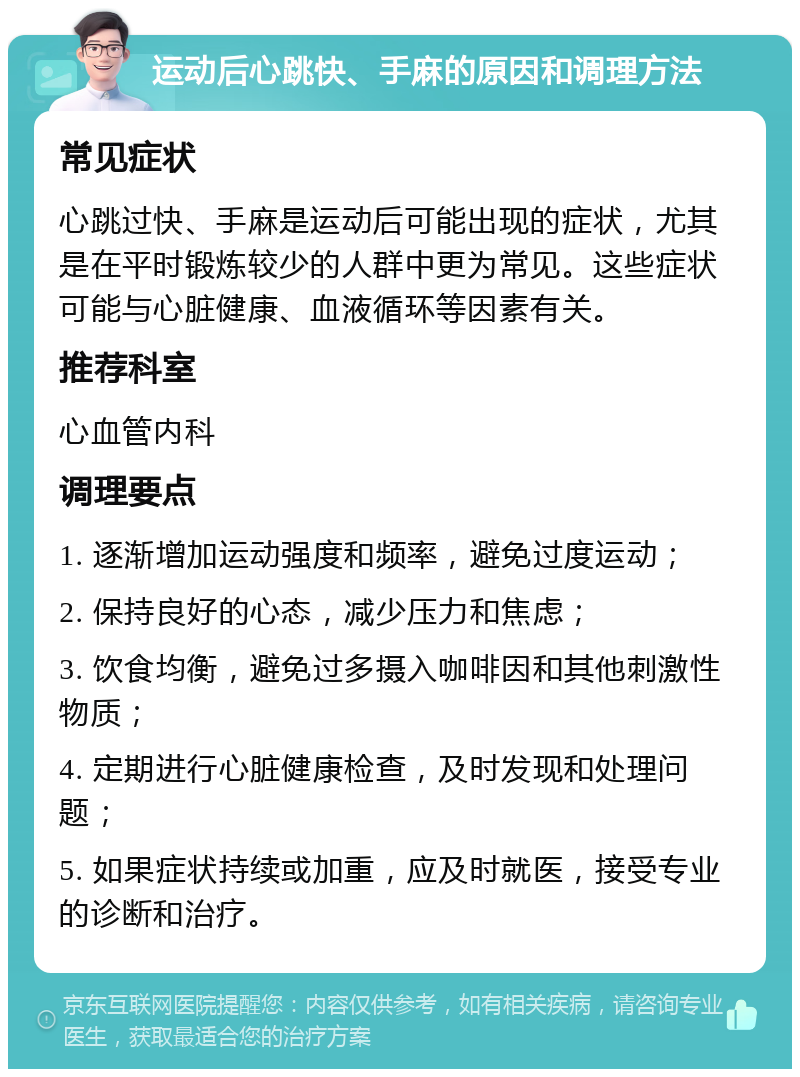 运动后心跳快、手麻的原因和调理方法 常见症状 心跳过快、手麻是运动后可能出现的症状，尤其是在平时锻炼较少的人群中更为常见。这些症状可能与心脏健康、血液循环等因素有关。 推荐科室 心血管内科 调理要点 1. 逐渐增加运动强度和频率，避免过度运动； 2. 保持良好的心态，减少压力和焦虑； 3. 饮食均衡，避免过多摄入咖啡因和其他刺激性物质； 4. 定期进行心脏健康检查，及时发现和处理问题； 5. 如果症状持续或加重，应及时就医，接受专业的诊断和治疗。