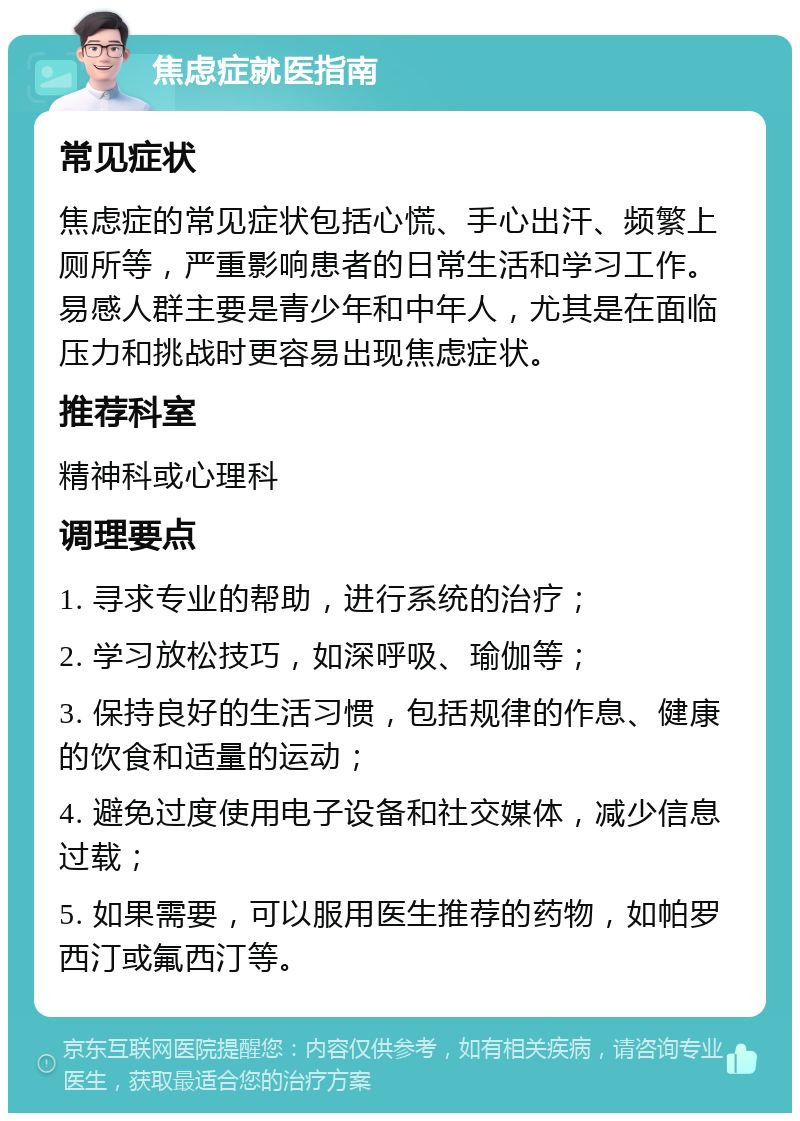 焦虑症就医指南 常见症状 焦虑症的常见症状包括心慌、手心出汗、频繁上厕所等，严重影响患者的日常生活和学习工作。易感人群主要是青少年和中年人，尤其是在面临压力和挑战时更容易出现焦虑症状。 推荐科室 精神科或心理科 调理要点 1. 寻求专业的帮助，进行系统的治疗； 2. 学习放松技巧，如深呼吸、瑜伽等； 3. 保持良好的生活习惯，包括规律的作息、健康的饮食和适量的运动； 4. 避免过度使用电子设备和社交媒体，减少信息过载； 5. 如果需要，可以服用医生推荐的药物，如帕罗西汀或氟西汀等。