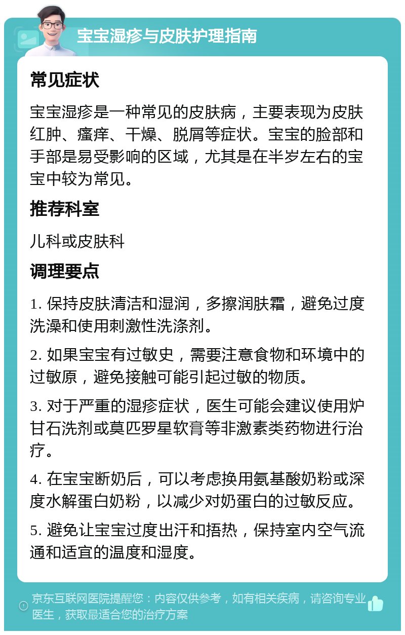 宝宝湿疹与皮肤护理指南 常见症状 宝宝湿疹是一种常见的皮肤病，主要表现为皮肤红肿、瘙痒、干燥、脱屑等症状。宝宝的脸部和手部是易受影响的区域，尤其是在半岁左右的宝宝中较为常见。 推荐科室 儿科或皮肤科 调理要点 1. 保持皮肤清洁和湿润，多擦润肤霜，避免过度洗澡和使用刺激性洗涤剂。 2. 如果宝宝有过敏史，需要注意食物和环境中的过敏原，避免接触可能引起过敏的物质。 3. 对于严重的湿疹症状，医生可能会建议使用炉甘石洗剂或莫匹罗星软膏等非激素类药物进行治疗。 4. 在宝宝断奶后，可以考虑换用氨基酸奶粉或深度水解蛋白奶粉，以减少对奶蛋白的过敏反应。 5. 避免让宝宝过度出汗和捂热，保持室内空气流通和适宜的温度和湿度。