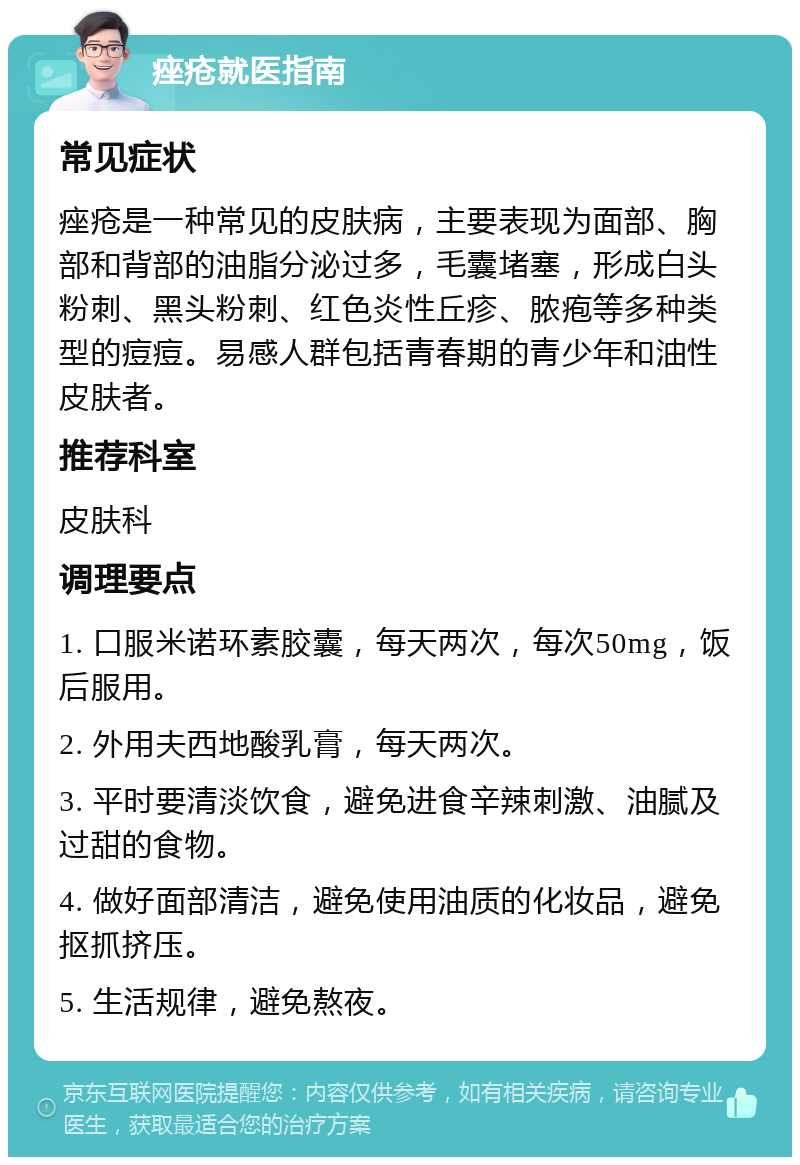 痤疮就医指南 常见症状 痤疮是一种常见的皮肤病，主要表现为面部、胸部和背部的油脂分泌过多，毛囊堵塞，形成白头粉刺、黑头粉刺、红色炎性丘疹、脓疱等多种类型的痘痘。易感人群包括青春期的青少年和油性皮肤者。 推荐科室 皮肤科 调理要点 1. 口服米诺环素胶囊，每天两次，每次50mg，饭后服用。 2. 外用夫西地酸乳膏，每天两次。 3. 平时要清淡饮食，避免进食辛辣刺激、油腻及过甜的食物。 4. 做好面部清洁，避免使用油质的化妆品，避免抠抓挤压。 5. 生活规律，避免熬夜。