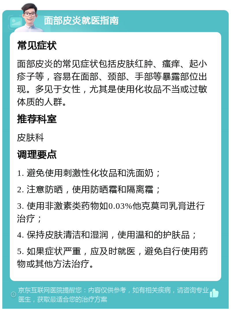 面部皮炎就医指南 常见症状 面部皮炎的常见症状包括皮肤红肿、瘙痒、起小疹子等，容易在面部、颈部、手部等暴露部位出现。多见于女性，尤其是使用化妆品不当或过敏体质的人群。 推荐科室 皮肤科 调理要点 1. 避免使用刺激性化妆品和洗面奶； 2. 注意防晒，使用防晒霜和隔离霜； 3. 使用非激素类药物如0.03%他克莫司乳膏进行治疗； 4. 保持皮肤清洁和湿润，使用温和的护肤品； 5. 如果症状严重，应及时就医，避免自行使用药物或其他方法治疗。