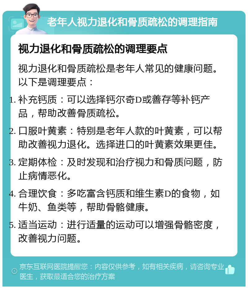 老年人视力退化和骨质疏松的调理指南 视力退化和骨质疏松的调理要点 视力退化和骨质疏松是老年人常见的健康问题。以下是调理要点： 补充钙质：可以选择钙尔奇D或善存等补钙产品，帮助改善骨质疏松。 口服叶黄素：特别是老年人款的叶黄素，可以帮助改善视力退化。选择进口的叶黄素效果更佳。 定期体检：及时发现和治疗视力和骨质问题，防止病情恶化。 合理饮食：多吃富含钙质和维生素D的食物，如牛奶、鱼类等，帮助骨骼健康。 适当运动：进行适量的运动可以增强骨骼密度，改善视力问题。