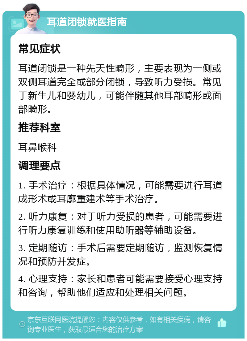 耳道闭锁就医指南 常见症状 耳道闭锁是一种先天性畸形，主要表现为一侧或双侧耳道完全或部分闭锁，导致听力受损。常见于新生儿和婴幼儿，可能伴随其他耳部畸形或面部畸形。 推荐科室 耳鼻喉科 调理要点 1. 手术治疗：根据具体情况，可能需要进行耳道成形术或耳廓重建术等手术治疗。 2. 听力康复：对于听力受损的患者，可能需要进行听力康复训练和使用助听器等辅助设备。 3. 定期随访：手术后需要定期随访，监测恢复情况和预防并发症。 4. 心理支持：家长和患者可能需要接受心理支持和咨询，帮助他们适应和处理相关问题。