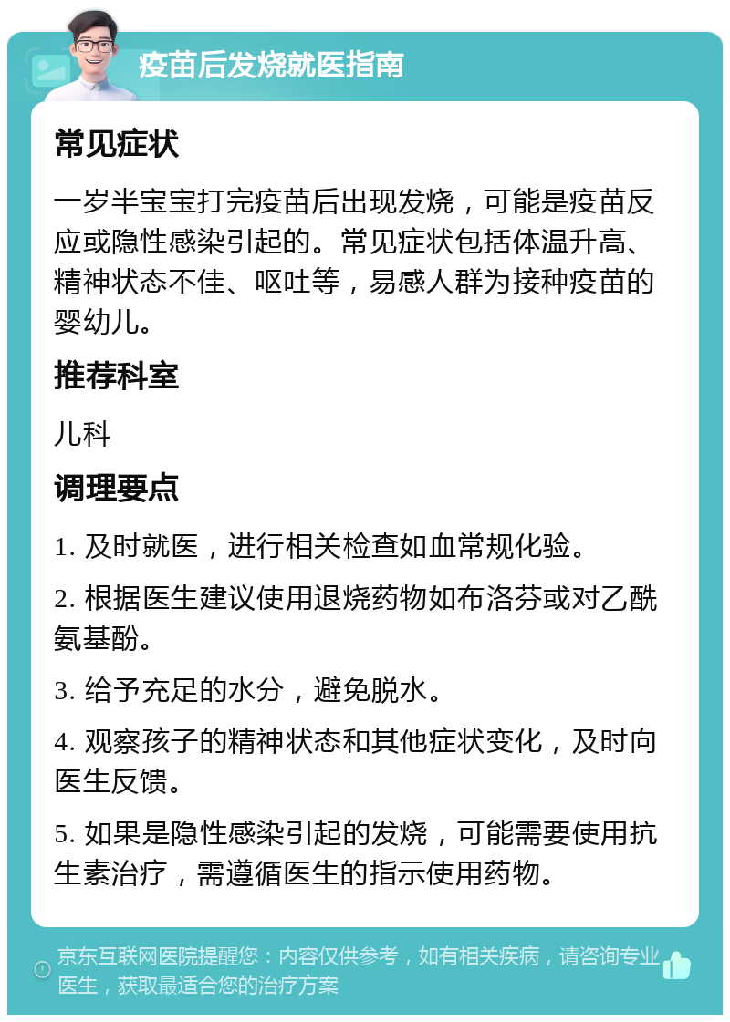 疫苗后发烧就医指南 常见症状 一岁半宝宝打完疫苗后出现发烧，可能是疫苗反应或隐性感染引起的。常见症状包括体温升高、精神状态不佳、呕吐等，易感人群为接种疫苗的婴幼儿。 推荐科室 儿科 调理要点 1. 及时就医，进行相关检查如血常规化验。 2. 根据医生建议使用退烧药物如布洛芬或对乙酰氨基酚。 3. 给予充足的水分，避免脱水。 4. 观察孩子的精神状态和其他症状变化，及时向医生反馈。 5. 如果是隐性感染引起的发烧，可能需要使用抗生素治疗，需遵循医生的指示使用药物。