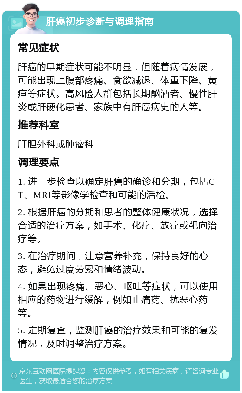 肝癌初步诊断与调理指南 常见症状 肝癌的早期症状可能不明显，但随着病情发展，可能出现上腹部疼痛、食欲减退、体重下降、黄疸等症状。高风险人群包括长期酗酒者、慢性肝炎或肝硬化患者、家族中有肝癌病史的人等。 推荐科室 肝胆外科或肿瘤科 调理要点 1. 进一步检查以确定肝癌的确诊和分期，包括CT、MRI等影像学检查和可能的活检。 2. 根据肝癌的分期和患者的整体健康状况，选择合适的治疗方案，如手术、化疗、放疗或靶向治疗等。 3. 在治疗期间，注意营养补充，保持良好的心态，避免过度劳累和情绪波动。 4. 如果出现疼痛、恶心、呕吐等症状，可以使用相应的药物进行缓解，例如止痛药、抗恶心药等。 5. 定期复查，监测肝癌的治疗效果和可能的复发情况，及时调整治疗方案。