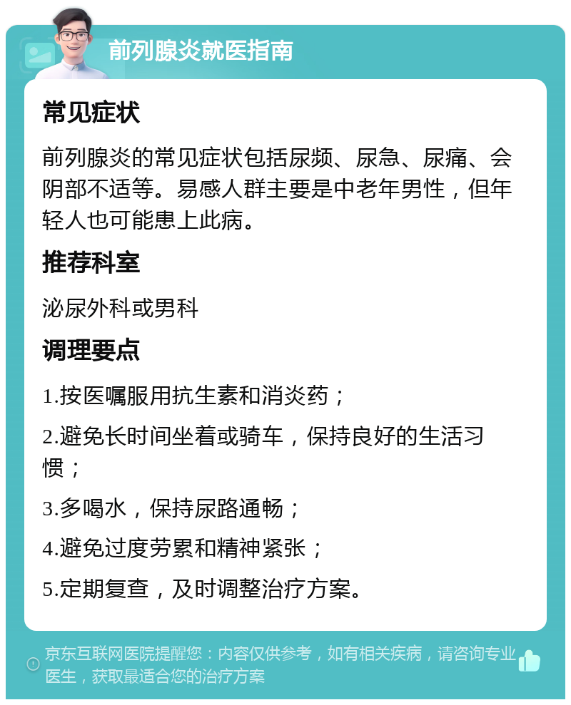 前列腺炎就医指南 常见症状 前列腺炎的常见症状包括尿频、尿急、尿痛、会阴部不适等。易感人群主要是中老年男性，但年轻人也可能患上此病。 推荐科室 泌尿外科或男科 调理要点 1.按医嘱服用抗生素和消炎药； 2.避免长时间坐着或骑车，保持良好的生活习惯； 3.多喝水，保持尿路通畅； 4.避免过度劳累和精神紧张； 5.定期复查，及时调整治疗方案。