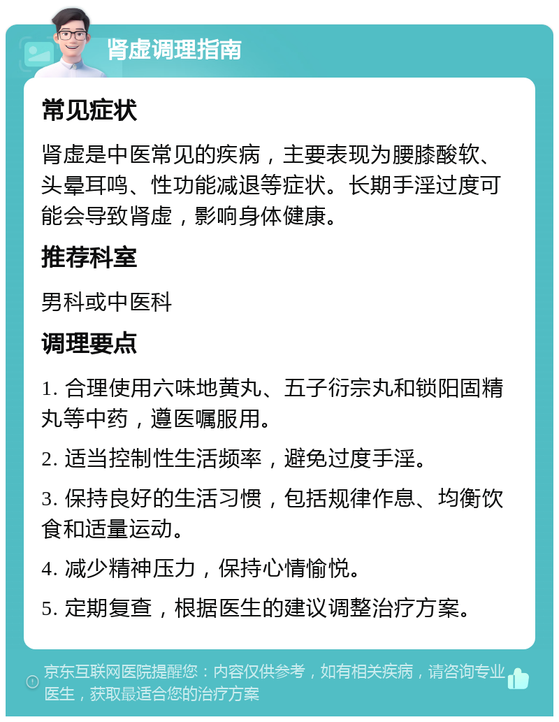 肾虚调理指南 常见症状 肾虚是中医常见的疾病，主要表现为腰膝酸软、头晕耳鸣、性功能减退等症状。长期手淫过度可能会导致肾虚，影响身体健康。 推荐科室 男科或中医科 调理要点 1. 合理使用六味地黄丸、五子衍宗丸和锁阳固精丸等中药，遵医嘱服用。 2. 适当控制性生活频率，避免过度手淫。 3. 保持良好的生活习惯，包括规律作息、均衡饮食和适量运动。 4. 减少精神压力，保持心情愉悦。 5. 定期复查，根据医生的建议调整治疗方案。