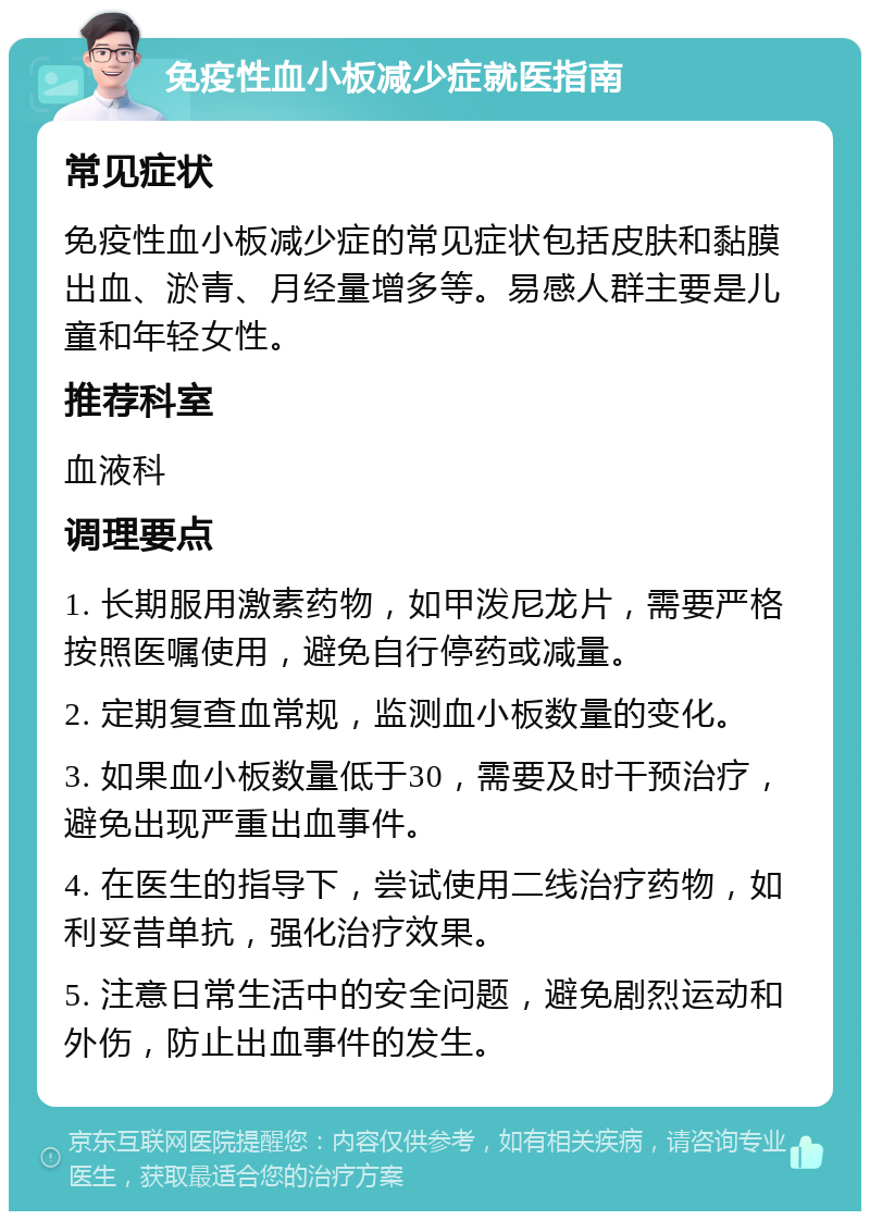 免疫性血小板减少症就医指南 常见症状 免疫性血小板减少症的常见症状包括皮肤和黏膜出血、淤青、月经量增多等。易感人群主要是儿童和年轻女性。 推荐科室 血液科 调理要点 1. 长期服用激素药物，如甲泼尼龙片，需要严格按照医嘱使用，避免自行停药或减量。 2. 定期复查血常规，监测血小板数量的变化。 3. 如果血小板数量低于30，需要及时干预治疗，避免出现严重出血事件。 4. 在医生的指导下，尝试使用二线治疗药物，如利妥昔单抗，强化治疗效果。 5. 注意日常生活中的安全问题，避免剧烈运动和外伤，防止出血事件的发生。