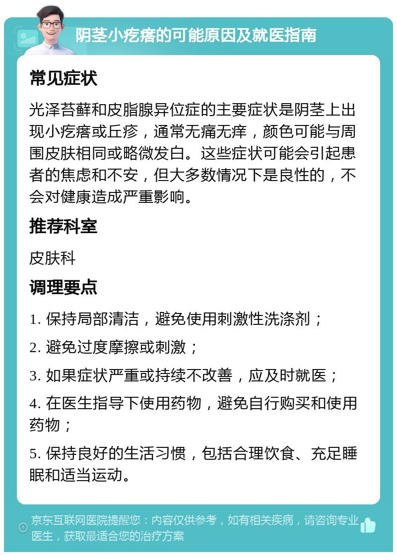 阴茎小疙瘩的可能原因及就医指南 常见症状 光泽苔藓和皮脂腺异位症的主要症状是阴茎上出现小疙瘩或丘疹，通常无痛无痒，颜色可能与周围皮肤相同或略微发白。这些症状可能会引起患者的焦虑和不安，但大多数情况下是良性的，不会对健康造成严重影响。 推荐科室 皮肤科 调理要点 1. 保持局部清洁，避免使用刺激性洗涤剂； 2. 避免过度摩擦或刺激； 3. 如果症状严重或持续不改善，应及时就医； 4. 在医生指导下使用药物，避免自行购买和使用药物； 5. 保持良好的生活习惯，包括合理饮食、充足睡眠和适当运动。