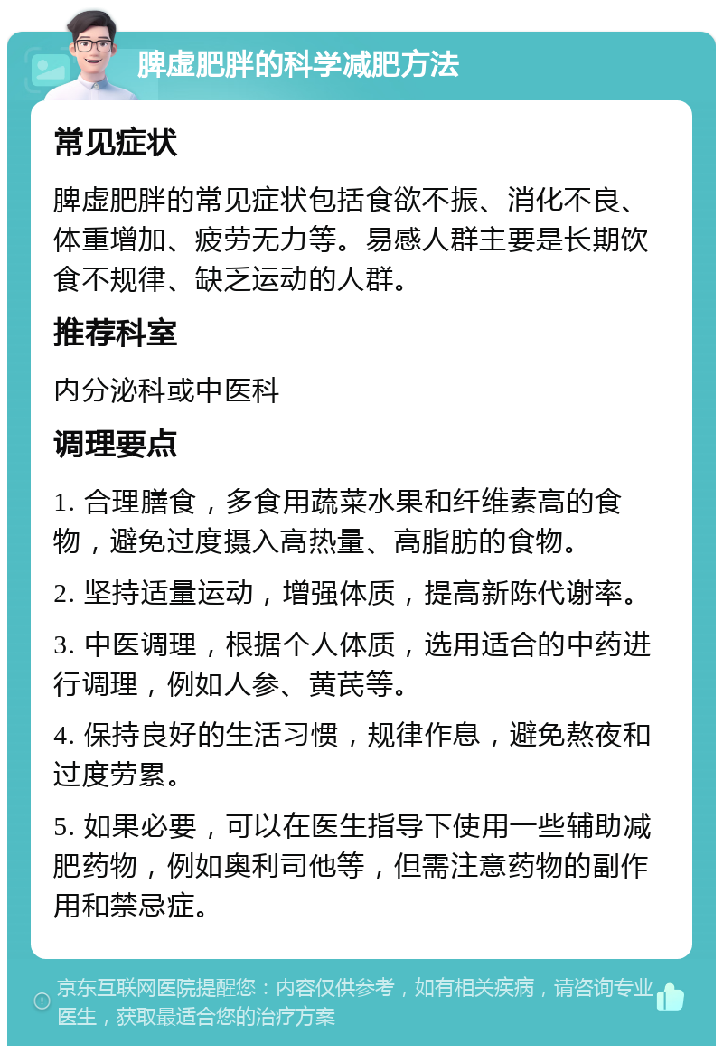 脾虚肥胖的科学减肥方法 常见症状 脾虚肥胖的常见症状包括食欲不振、消化不良、体重增加、疲劳无力等。易感人群主要是长期饮食不规律、缺乏运动的人群。 推荐科室 内分泌科或中医科 调理要点 1. 合理膳食，多食用蔬菜水果和纤维素高的食物，避免过度摄入高热量、高脂肪的食物。 2. 坚持适量运动，增强体质，提高新陈代谢率。 3. 中医调理，根据个人体质，选用适合的中药进行调理，例如人参、黄芪等。 4. 保持良好的生活习惯，规律作息，避免熬夜和过度劳累。 5. 如果必要，可以在医生指导下使用一些辅助减肥药物，例如奥利司他等，但需注意药物的副作用和禁忌症。