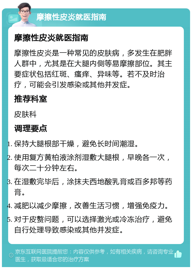 摩擦性皮炎就医指南 摩擦性皮炎就医指南 摩擦性皮炎是一种常见的皮肤病，多发生在肥胖人群中，尤其是在大腿内侧等易摩擦部位。其主要症状包括红斑、瘙痒、异味等。若不及时治疗，可能会引发感染或其他并发症。 推荐科室 皮肤科 调理要点 保持大腿根部干燥，避免长时间潮湿。 使用复方黄柏液涂剂湿敷大腿根，早晚各一次，每次二十分钟左右。 在湿敷完毕后，涂抹夫西地酸乳膏或百多邦等药膏。 减肥以减少摩擦，改善生活习惯，增强免疫力。 对于皮赘问题，可以选择激光或冷冻治疗，避免自行处理导致感染或其他并发症。