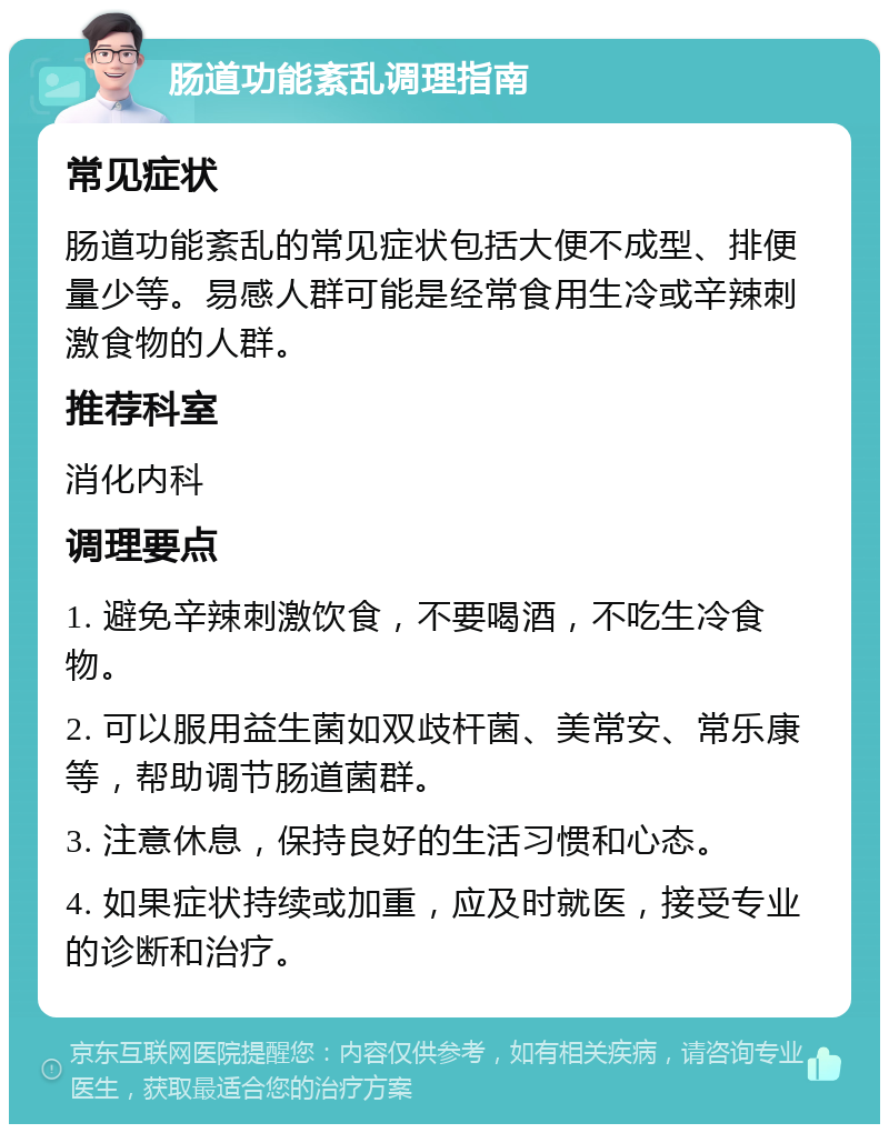 肠道功能紊乱调理指南 常见症状 肠道功能紊乱的常见症状包括大便不成型、排便量少等。易感人群可能是经常食用生冷或辛辣刺激食物的人群。 推荐科室 消化内科 调理要点 1. 避免辛辣刺激饮食，不要喝酒，不吃生冷食物。 2. 可以服用益生菌如双歧杆菌、美常安、常乐康等，帮助调节肠道菌群。 3. 注意休息，保持良好的生活习惯和心态。 4. 如果症状持续或加重，应及时就医，接受专业的诊断和治疗。