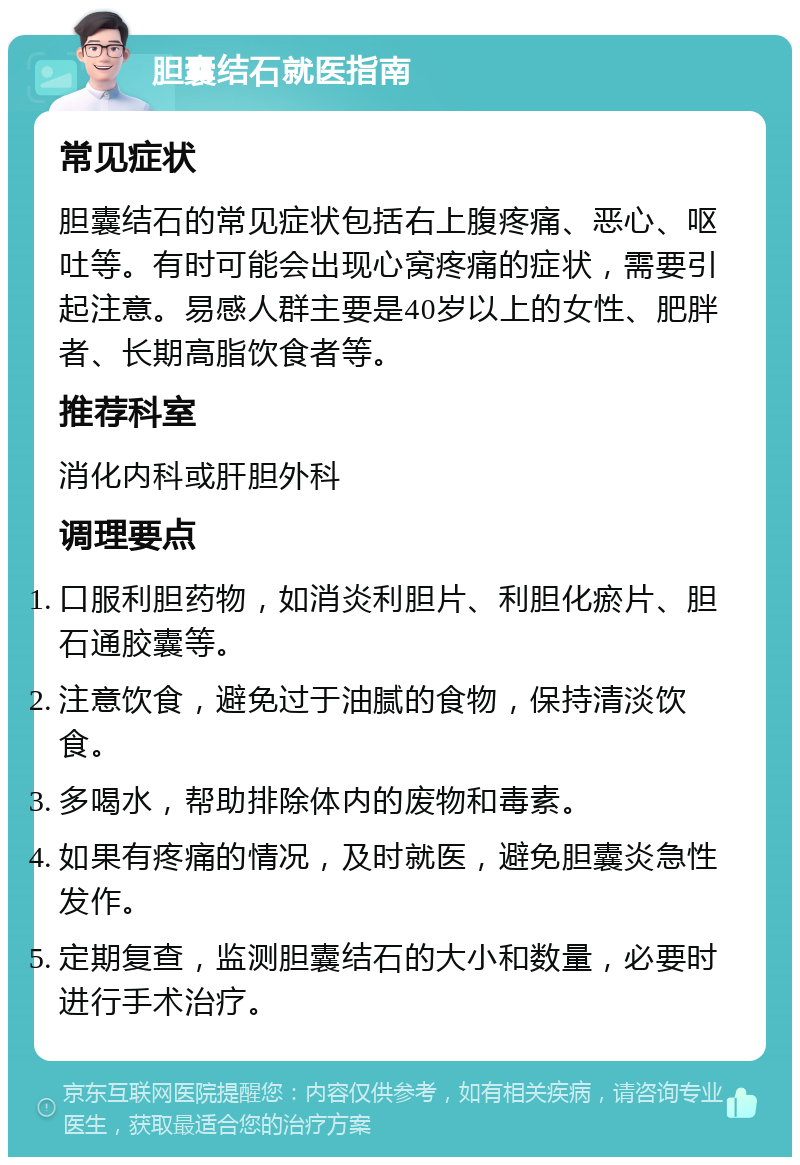 胆囊结石就医指南 常见症状 胆囊结石的常见症状包括右上腹疼痛、恶心、呕吐等。有时可能会出现心窝疼痛的症状，需要引起注意。易感人群主要是40岁以上的女性、肥胖者、长期高脂饮食者等。 推荐科室 消化内科或肝胆外科 调理要点 口服利胆药物，如消炎利胆片、利胆化瘀片、胆石通胶囊等。 注意饮食，避免过于油腻的食物，保持清淡饮食。 多喝水，帮助排除体内的废物和毒素。 如果有疼痛的情况，及时就医，避免胆囊炎急性发作。 定期复查，监测胆囊结石的大小和数量，必要时进行手术治疗。