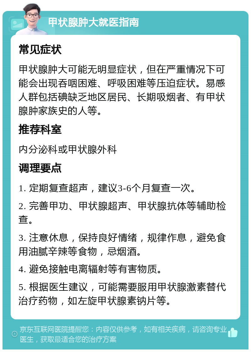 甲状腺肿大就医指南 常见症状 甲状腺肿大可能无明显症状，但在严重情况下可能会出现吞咽困难、呼吸困难等压迫症状。易感人群包括碘缺乏地区居民、长期吸烟者、有甲状腺肿家族史的人等。 推荐科室 内分泌科或甲状腺外科 调理要点 1. 定期复查超声，建议3-6个月复查一次。 2. 完善甲功、甲状腺超声、甲状腺抗体等辅助检查。 3. 注意休息，保持良好情绪，规律作息，避免食用油腻辛辣等食物，忌烟酒。 4. 避免接触电离辐射等有害物质。 5. 根据医生建议，可能需要服用甲状腺激素替代治疗药物，如左旋甲状腺素钠片等。