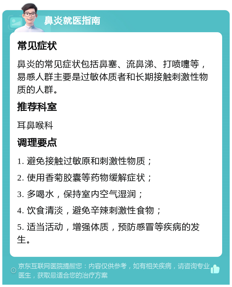 鼻炎就医指南 常见症状 鼻炎的常见症状包括鼻塞、流鼻涕、打喷嚏等，易感人群主要是过敏体质者和长期接触刺激性物质的人群。 推荐科室 耳鼻喉科 调理要点 1. 避免接触过敏原和刺激性物质； 2. 使用香菊胶囊等药物缓解症状； 3. 多喝水，保持室内空气湿润； 4. 饮食清淡，避免辛辣刺激性食物； 5. 适当活动，增强体质，预防感冒等疾病的发生。