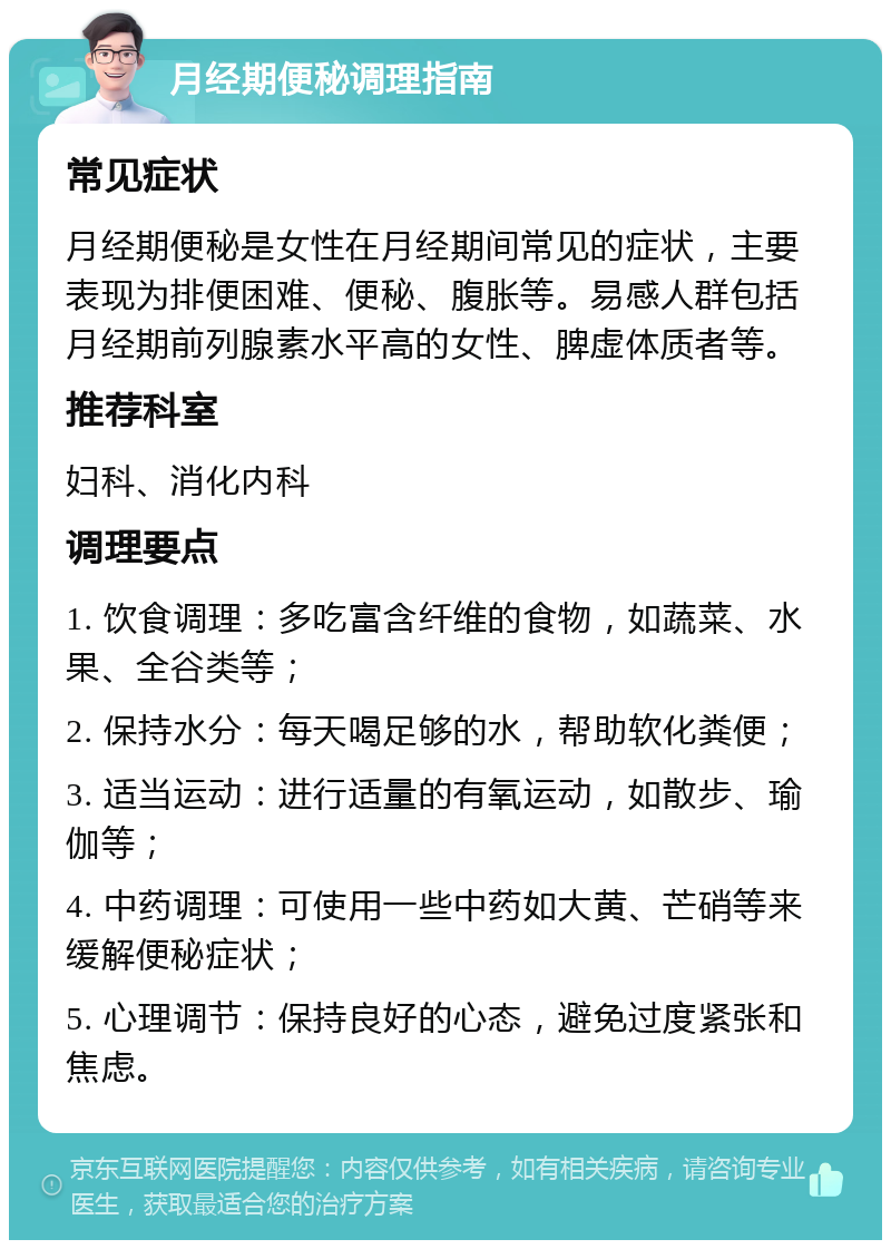 月经期便秘调理指南 常见症状 月经期便秘是女性在月经期间常见的症状，主要表现为排便困难、便秘、腹胀等。易感人群包括月经期前列腺素水平高的女性、脾虚体质者等。 推荐科室 妇科、消化内科 调理要点 1. 饮食调理：多吃富含纤维的食物，如蔬菜、水果、全谷类等； 2. 保持水分：每天喝足够的水，帮助软化粪便； 3. 适当运动：进行适量的有氧运动，如散步、瑜伽等； 4. 中药调理：可使用一些中药如大黄、芒硝等来缓解便秘症状； 5. 心理调节：保持良好的心态，避免过度紧张和焦虑。