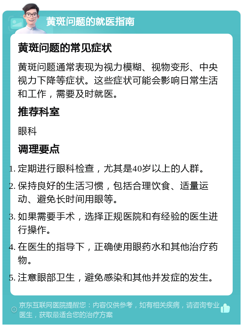 黄斑问题的就医指南 黄斑问题的常见症状 黄斑问题通常表现为视力模糊、视物变形、中央视力下降等症状。这些症状可能会影响日常生活和工作，需要及时就医。 推荐科室 眼科 调理要点 定期进行眼科检查，尤其是40岁以上的人群。 保持良好的生活习惯，包括合理饮食、适量运动、避免长时间用眼等。 如果需要手术，选择正规医院和有经验的医生进行操作。 在医生的指导下，正确使用眼药水和其他治疗药物。 注意眼部卫生，避免感染和其他并发症的发生。