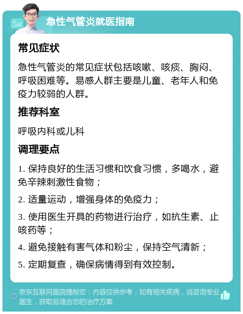 急性气管炎就医指南 常见症状 急性气管炎的常见症状包括咳嗽、咳痰、胸闷、呼吸困难等。易感人群主要是儿童、老年人和免疫力较弱的人群。 推荐科室 呼吸内科或儿科 调理要点 1. 保持良好的生活习惯和饮食习惯，多喝水，避免辛辣刺激性食物； 2. 适量运动，增强身体的免疫力； 3. 使用医生开具的药物进行治疗，如抗生素、止咳药等； 4. 避免接触有害气体和粉尘，保持空气清新； 5. 定期复查，确保病情得到有效控制。