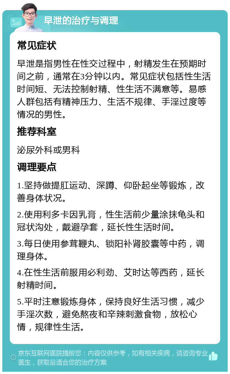 早泄的治疗与调理 常见症状 早泄是指男性在性交过程中，射精发生在预期时间之前，通常在3分钟以内。常见症状包括性生活时间短、无法控制射精、性生活不满意等。易感人群包括有精神压力、生活不规律、手淫过度等情况的男性。 推荐科室 泌尿外科或男科 调理要点 1.坚持做提肛运动、深蹲、仰卧起坐等锻炼，改善身体状况。 2.使用利多卡因乳膏，性生活前少量涂抹龟头和冠状沟处，戴避孕套，延长性生活时间。 3.每日使用参茸鞭丸、锁阳补肾胶囊等中药，调理身体。 4.在性生活前服用必利劲、艾时达等西药，延长射精时间。 5.平时注意锻炼身体，保持良好生活习惯，减少手淫次数，避免熬夜和辛辣刺激食物，放松心情，规律性生活。