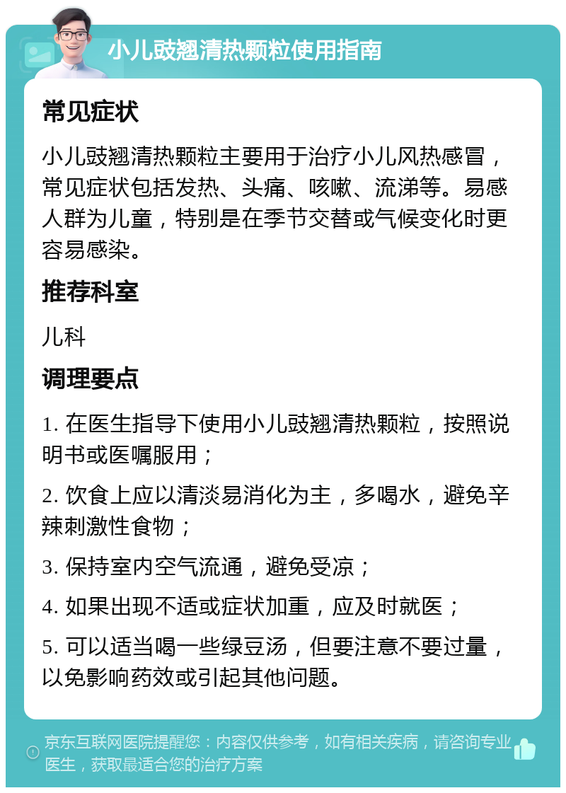 小儿豉翘清热颗粒使用指南 常见症状 小儿豉翘清热颗粒主要用于治疗小儿风热感冒，常见症状包括发热、头痛、咳嗽、流涕等。易感人群为儿童，特别是在季节交替或气候变化时更容易感染。 推荐科室 儿科 调理要点 1. 在医生指导下使用小儿豉翘清热颗粒，按照说明书或医嘱服用； 2. 饮食上应以清淡易消化为主，多喝水，避免辛辣刺激性食物； 3. 保持室内空气流通，避免受凉； 4. 如果出现不适或症状加重，应及时就医； 5. 可以适当喝一些绿豆汤，但要注意不要过量，以免影响药效或引起其他问题。